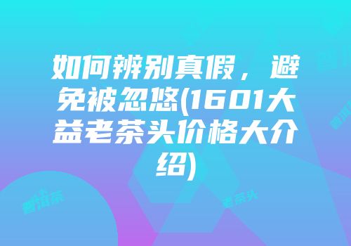 如何辨别真假，避免被忽悠(1601大益老茶头价格大介绍)