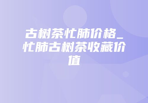 古树茶忙肺价格_忙肺古树茶收藏价值