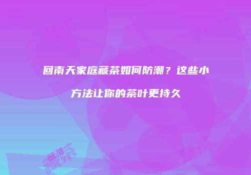 回南天家庭藏茶如何防潮？这些小方法让你的茶叶更持久