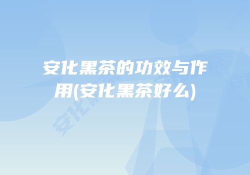 安化黑茶的功效与作用(安化黑茶好么)