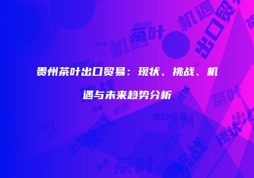 贵州茶叶出口贸易：现状、挑战、机遇与未来趋势分析