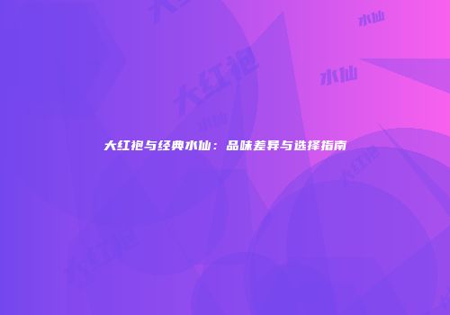 大红袍与经典水仙：品味差异与选择指南