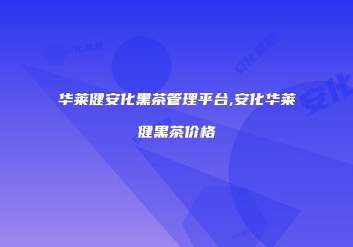 华莱健安化黑茶管理平台,安化华莱健黑茶价格