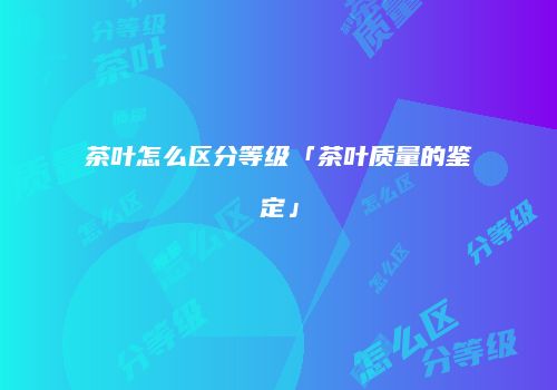茶叶怎么区分等级「茶叶质量的鉴定」
