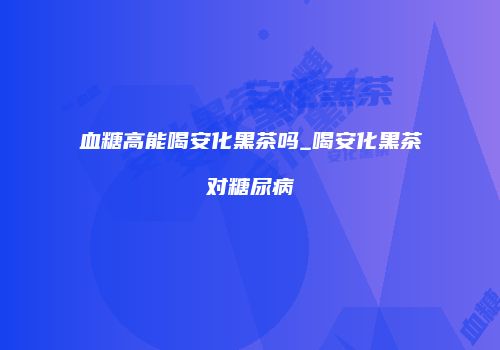血糖高能喝安化黑茶吗_喝安化黑茶对糖尿病