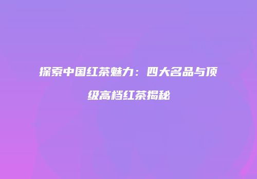 探索中国红茶魅力：四大名品与顶级高档红茶揭秘