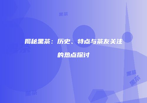 揭秘黑茶：历史、特点与茶友关注的热点探讨