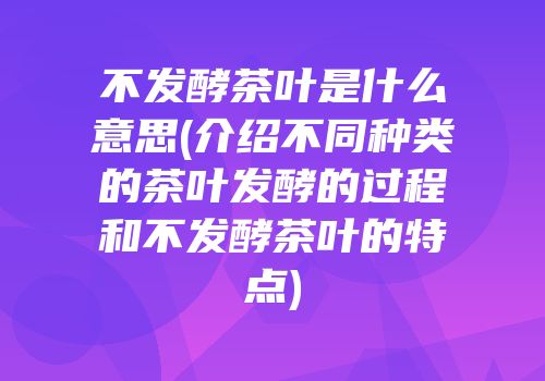 不发酵茶叶是什么意思(介绍不同种类的茶叶发酵的过程和不发酵茶叶的特点)