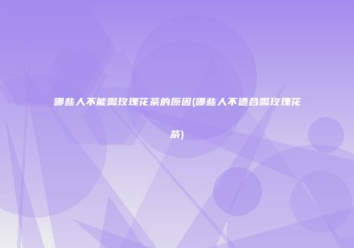哪些人不能喝玫瑰花茶的原因(哪些人不适合喝玫瑰花茶)