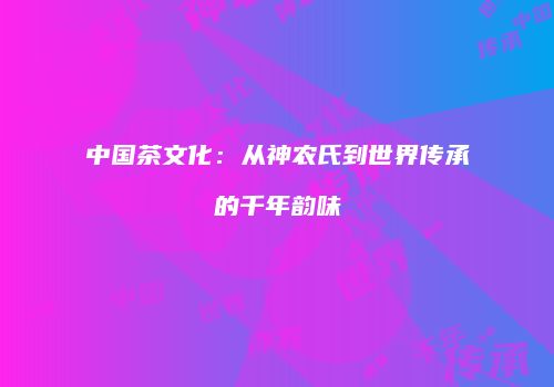 中国茶文化：从神农氏到世界传承的千年韵味