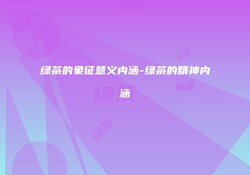 绿茶的象征意义内涵-绿茶的精神内涵