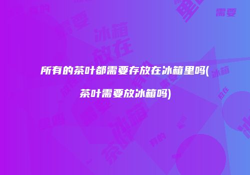 所有的茶叶都需要存放在冰箱里吗(茶叶需要放冰箱吗)
