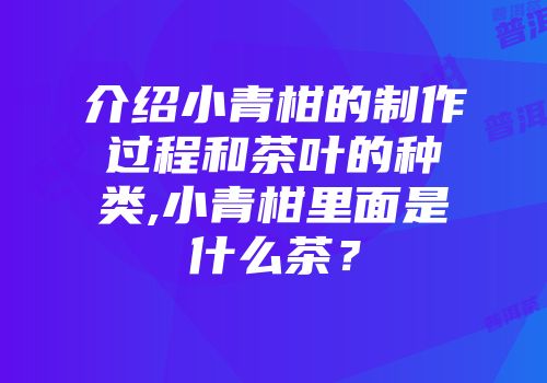 介绍小青柑的制作过程和茶叶的种类,小青柑里面是什么茶？