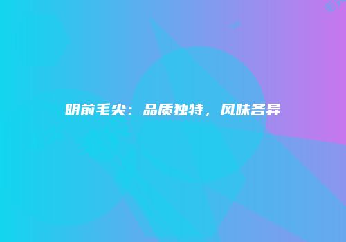 明前毛尖：品质独特，风味各异