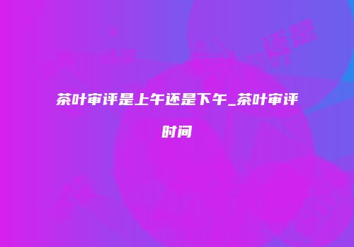 茶叶审评是上午还是下午_茶叶审评时间