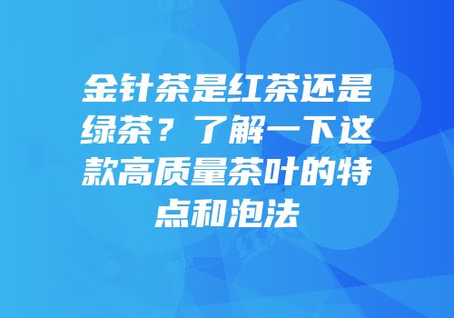 金针茶是红茶还是绿茶？了解一下这款高质量茶叶的特点和泡法