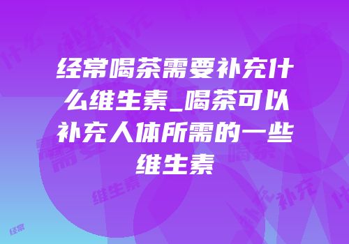经常喝茶需要补充什么维生素_喝茶可以补充人体所需的一些维生素