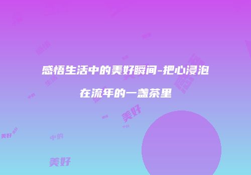 感悟生活中的美好瞬间-把心浸泡在流年的一盏茶里