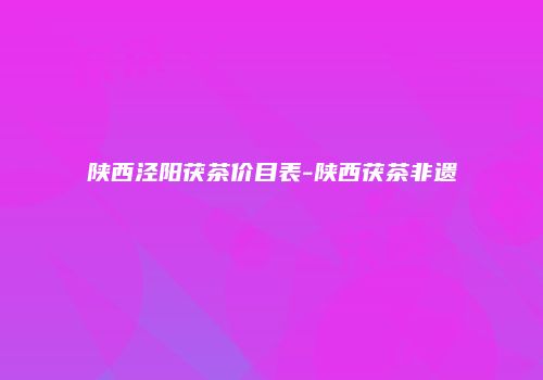 陕西泾阳茯茶价目表-陕西茯茶非遗