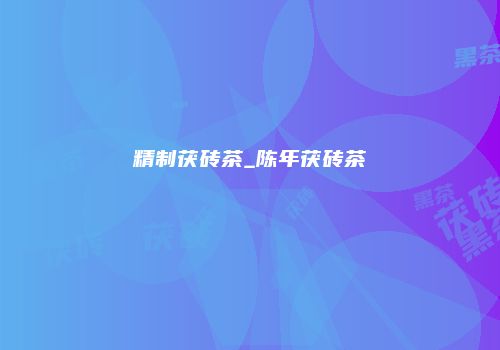 精制茯砖茶_陈年茯砖茶