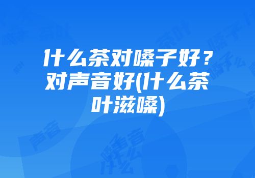 什么茶对嗓子好？对声音好(什么茶叶滋嗓)