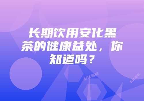 长期饮用安化黑茶的健康益处，你知道吗？