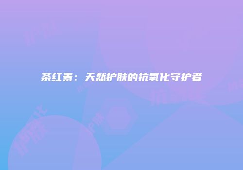 茶红素：天然护肤的抗氧化守护者