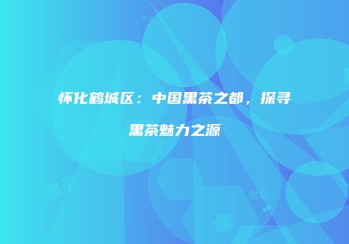 怀化鹤城区：中国黑茶之都，探寻黑茶魅力之源