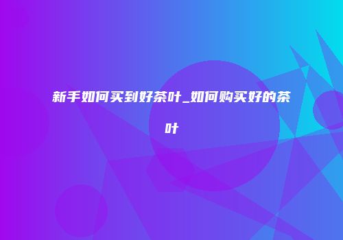 新手如何买到好茶叶_如何购买好的茶叶