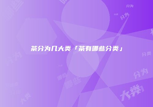 茶分为几大类「茶有哪些分类」