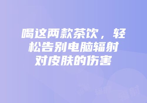喝这两款茶饮，轻松告别电脑辐射对皮肤的伤害