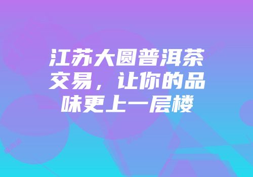 江苏大圆普洱茶交易，让你的品味更上一层楼