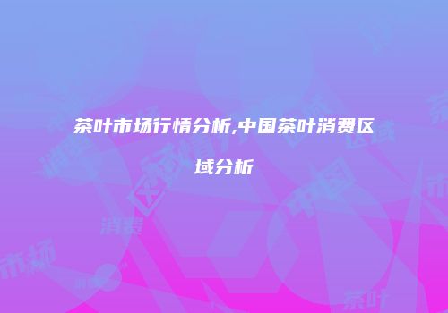茶叶市场行情分析,中国茶叶消费区域分析