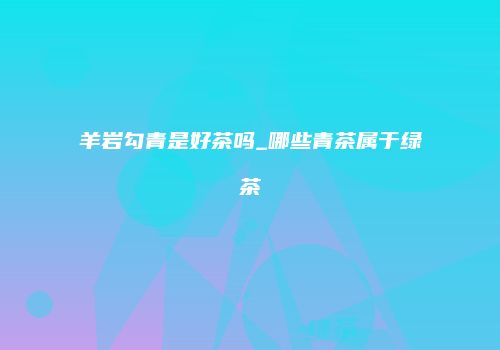 羊岩勾青是好茶吗_哪些青茶属于绿茶