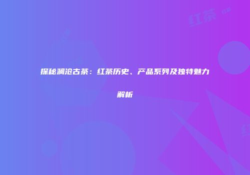 探秘澜沧古茶：红茶历史、产品系列及独特魅力解析