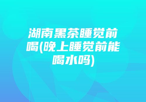 湖南黑茶睡觉前喝(晚上睡觉前能喝水吗)