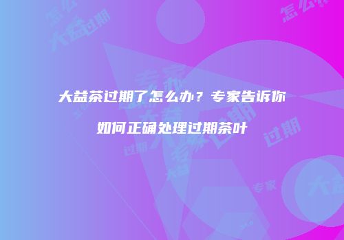 大益茶过期了怎么办？专家告诉你如何正确处理过期茶叶