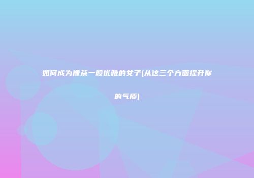 如何成为像茶一般优雅的女子(从这三个方面提升你的气质)