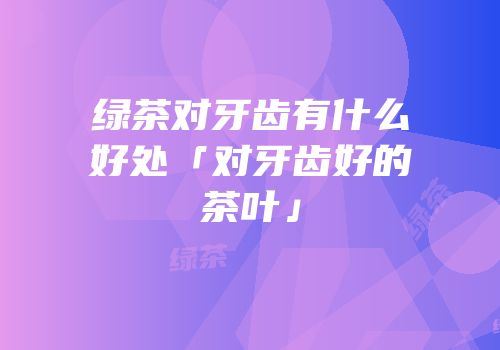 绿茶对牙齿有什么好处「对牙齿好的茶叶」