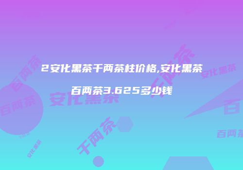 2安化黑茶千两茶柱价格,安化黑茶百两茶3.625多少钱