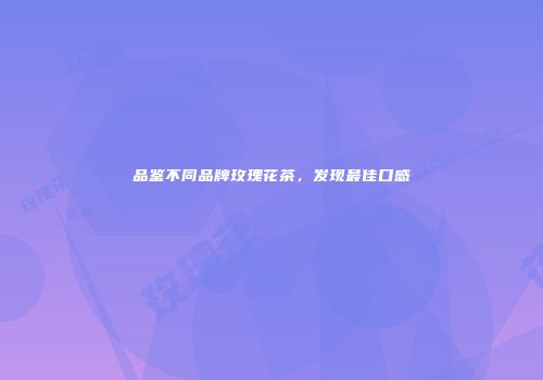 品鉴不同品牌玫瑰花茶，发现最佳口感