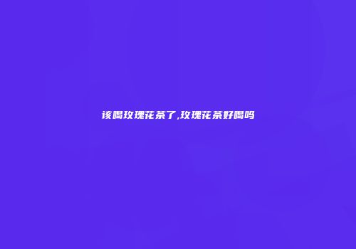 该喝玫瑰花茶了,玫瑰花茶好喝吗