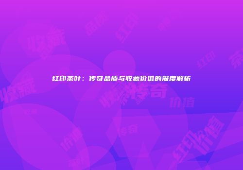 红印茶叶：传奇品质与收藏价值的深度解析