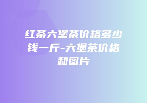 红茶六堡茶价格多少钱一斤-六堡茶价格和图片