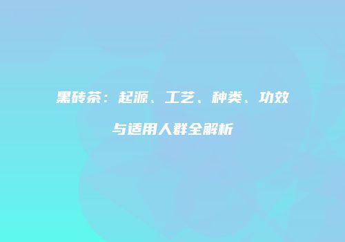 黑砖茶：起源、工艺、种类、功效与适用人群全解析