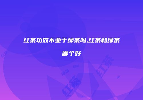 红茶功效不亚于绿茶吗,红茶和绿茶哪个好