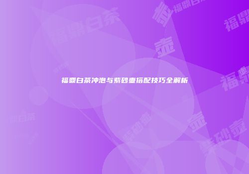 福鼎白茶冲泡与紫砂壶搭配技巧全解析