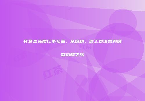 打造高品质红茶礼盒：从选材、加工到组合的精益求精之旅