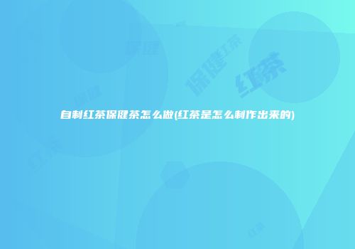 自制红茶保健茶怎么做(红茶是怎么制作出来的)