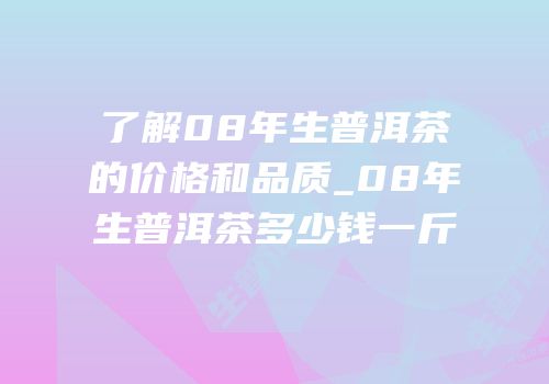 了解08年生普洱茶的价格和品质_08年生普洱茶多少钱一斤